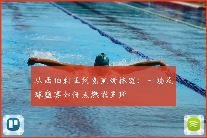 从西伯利亚到克里姆林宫:一场足球盛宴如何点燃俄罗斯