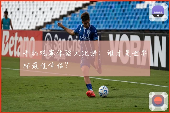 手机观赛体验大比拼：谁才是世界杯最佳伴侣？