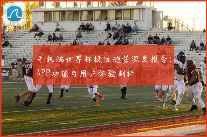 手机端世界杯投注趋势深度报告：APP功能与用户体验剖析