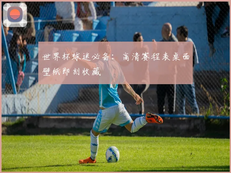 世界杯球迷必备：高清赛程表桌面壁纸即刻收藏