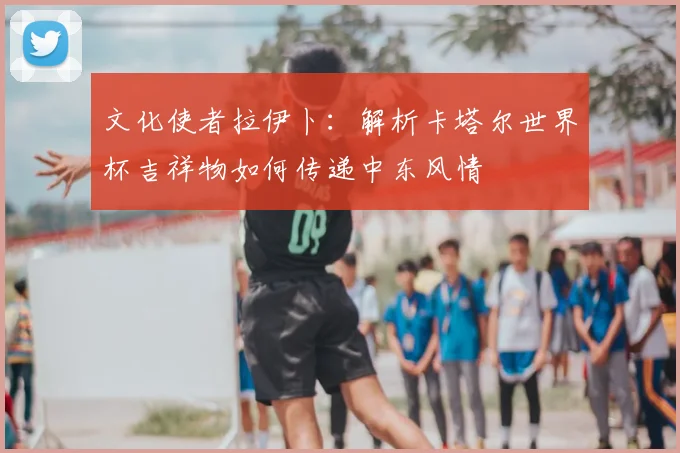文化使者拉伊卜:解析卡塔尔世界杯吉祥物如何传递中东风情