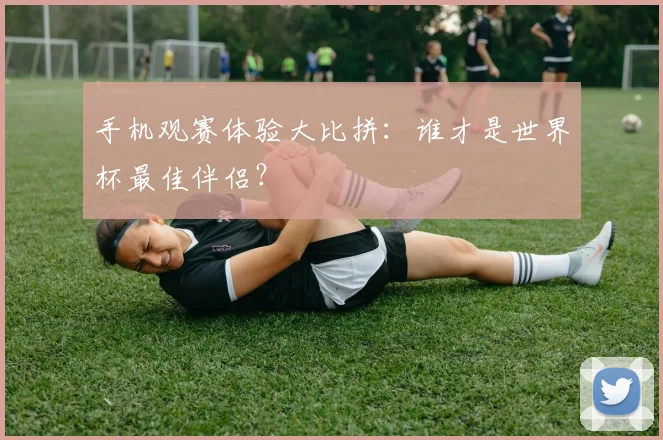 手机观赛体验大比拼：谁才是世界杯最佳伴侣？