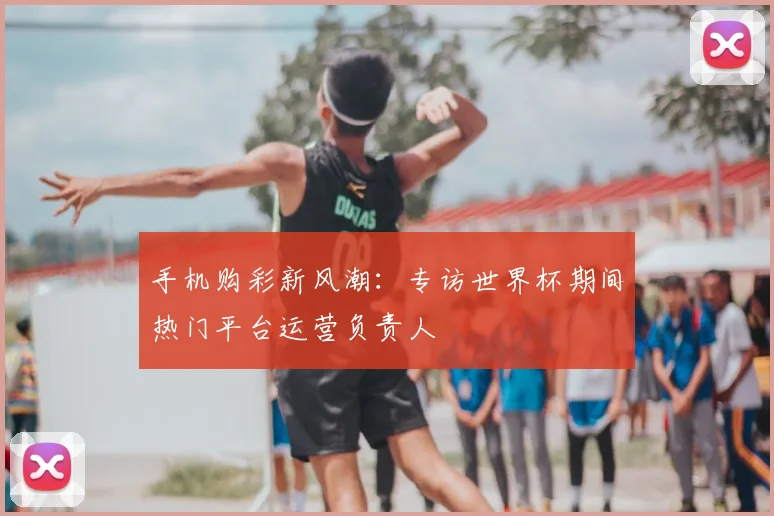 手机购彩新风潮：专访世界杯期间热门平台运营负责人