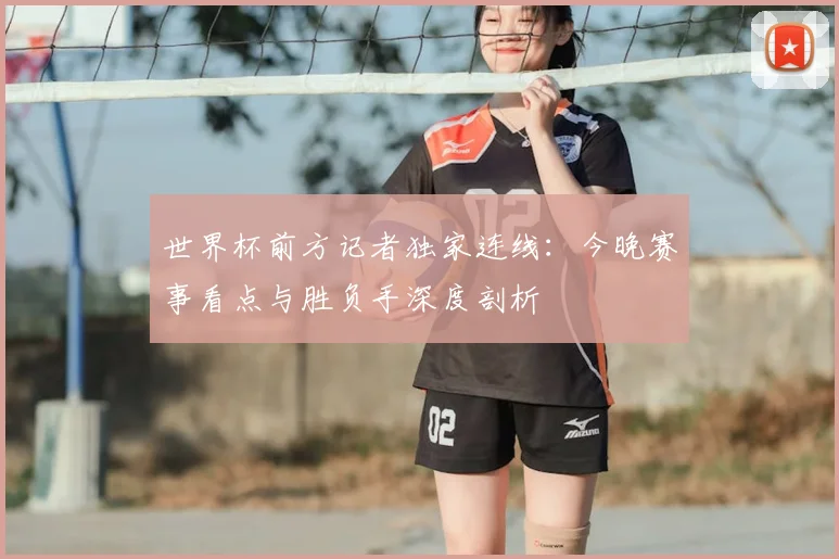 世界杯前方记者独家连线：今晚赛事看点与胜负手深度剖析