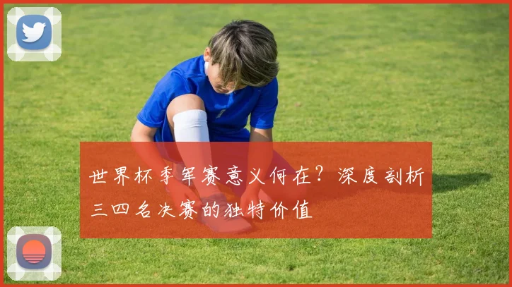 世界杯季军赛意义何在？深度剖析三四名决赛的独特价值