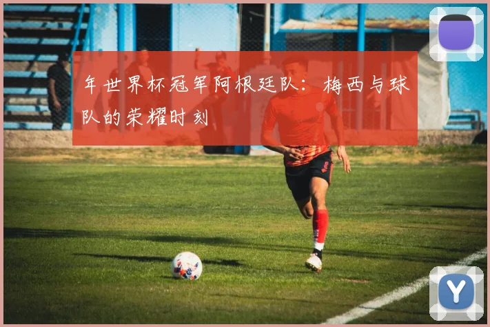 年世界杯冠军阿根廷队:梅西与球队的荣耀时刻