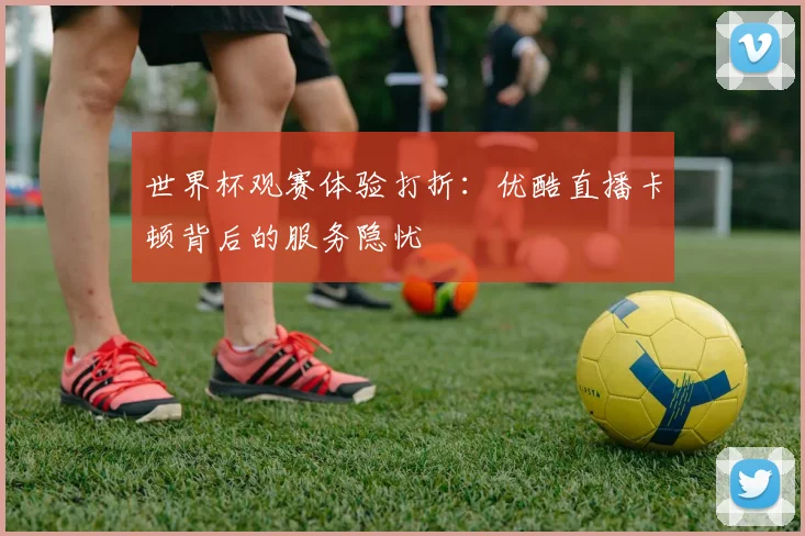 世界杯观赛体验打折：优酷直播卡顿背后的服务隐忧