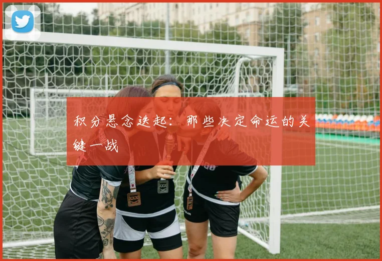 积分悬念迭起：那些决定命运的关键一战