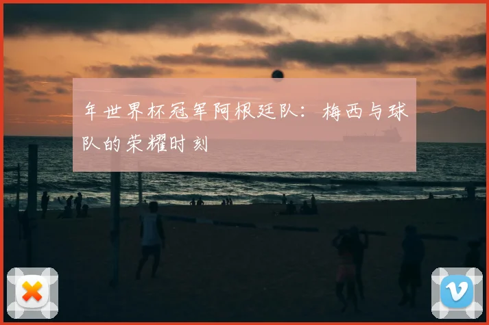 年世界杯冠军阿根廷队:梅西与球队的荣耀时刻