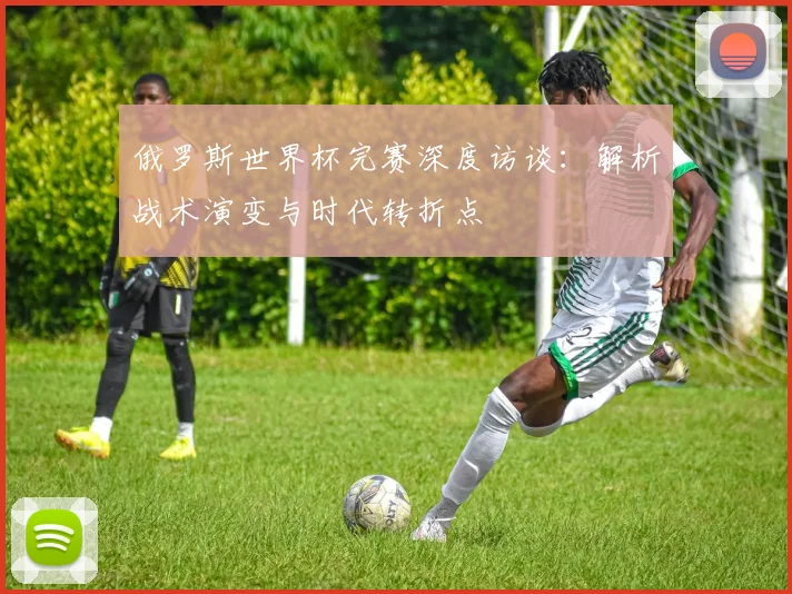 俄罗斯世界杯完赛深度访谈：解析战术演变与时代转折点