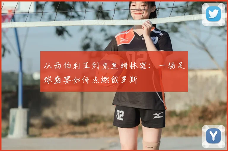 从西伯利亚到克里姆林宫:一场足球盛宴如何点燃俄罗斯