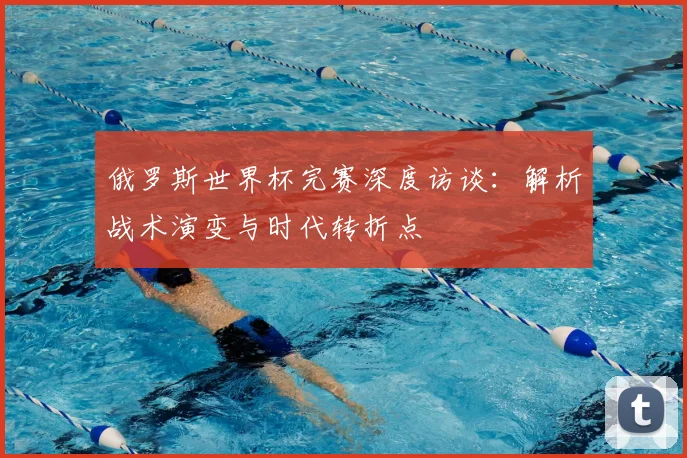 俄罗斯世界杯完赛深度访谈：解析战术演变与时代转折点