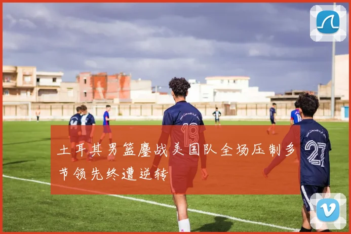 土耳其男篮鏖战美国队全场压制多节领先终遭逆转