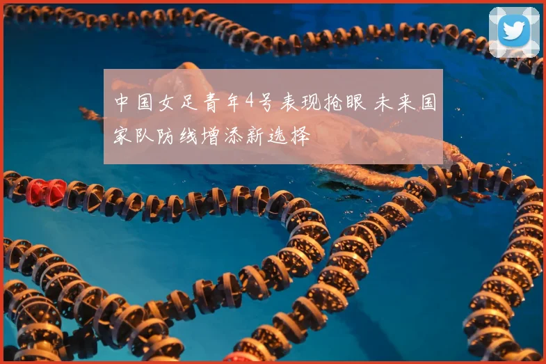 中国女足青年4号表现抢眼 未来国家队防线增添新选择