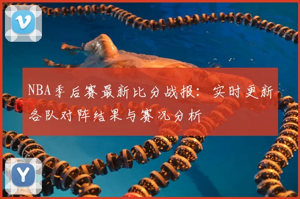 NBA季后赛最新比分战报：实时更新各队对阵结果与赛况分析