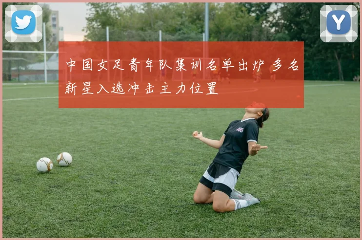 中国女足青年队集训名单出炉 多名新星入选冲击主力位置