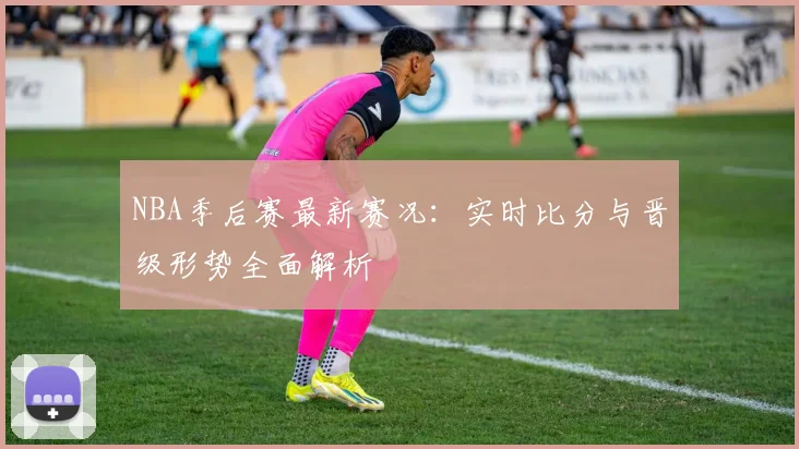 NBA季后赛最新赛况：实时比分与晋级形势全面解析