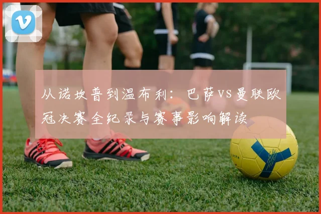 从诺坎普到温布利：巴萨vs曼联欧冠决赛全纪录与赛事影响解读