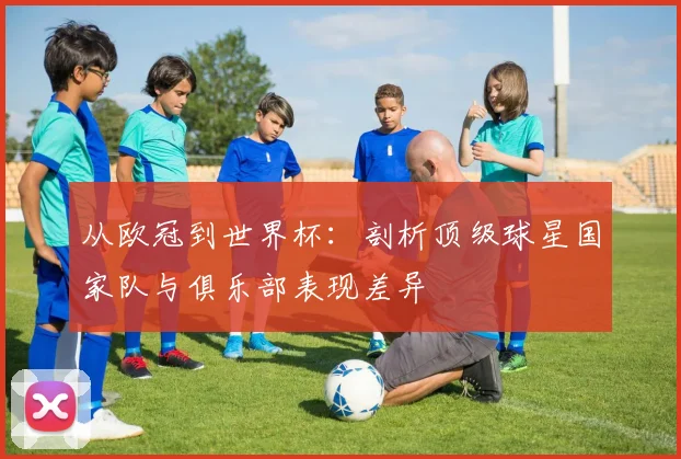 从欧冠到世界杯：剖析顶级球星国家队与俱乐部表现差异