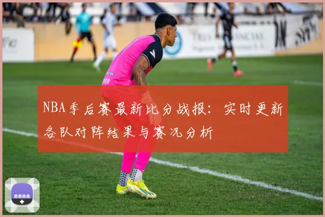 NBA季后赛最新比分战报：实时更新各队对阵结果与赛况分析