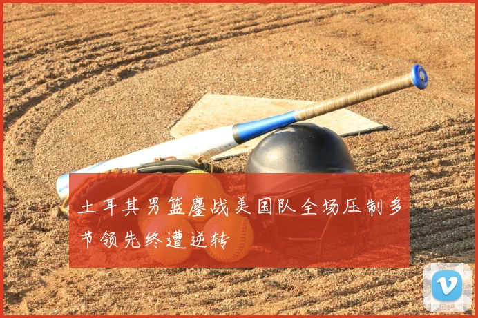 土耳其男篮鏖战美国队全场压制多节领先终遭逆转