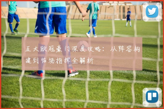 五大欧冠豪门深度攻略：从阵容构建到临场指挥全解析