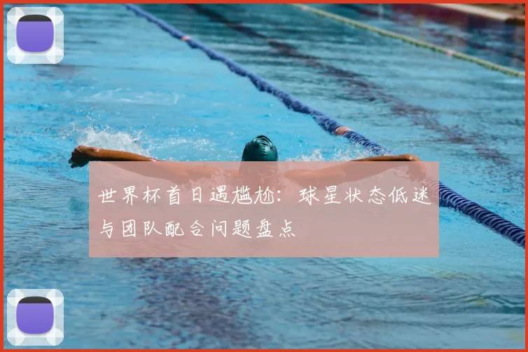 世界杯首日遇尴尬：球星状态低迷与团队配合问题盘点