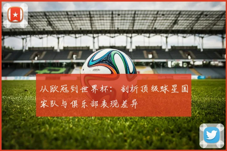 从欧冠到世界杯：剖析顶级球星国家队与俱乐部表现差异